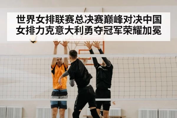 世界女排联赛总决赛巅峰对决中国女排力克意大利勇夺冠军荣耀加冕