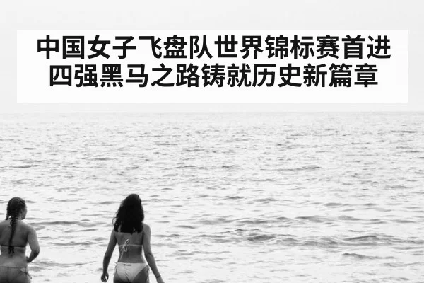 中国女子飞盘队世界锦标赛首进四强黑马之路铸就历史新篇章