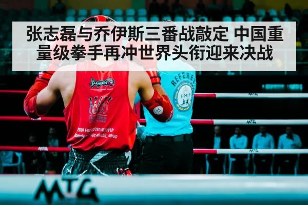 张志磊与乔伊斯三番战敲定 中国重量级拳手再冲世界头衔迎来决战